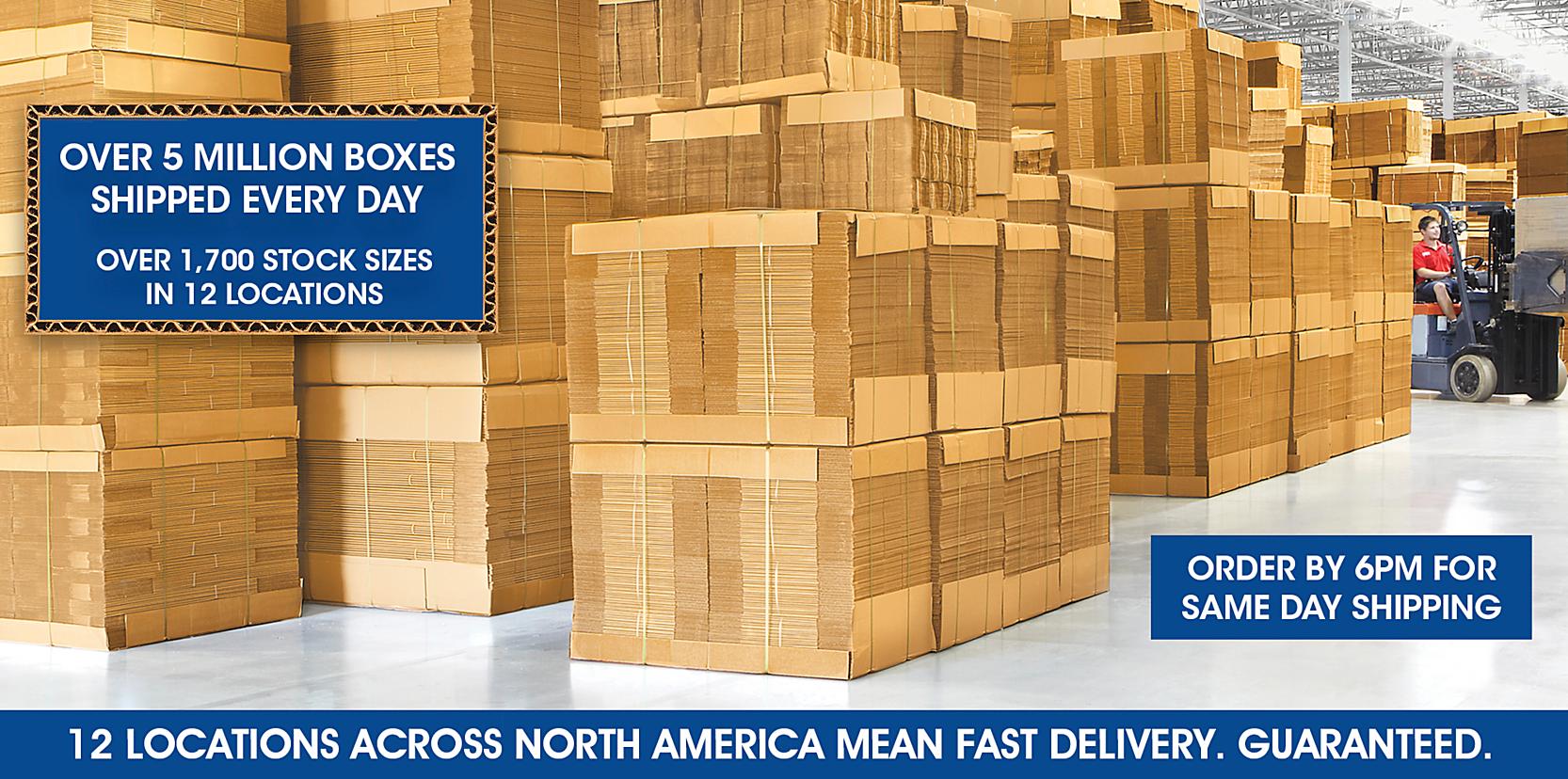 OVER 5 MILLION BOXES SHIPPED EVERY DAY - OVER 1,700 STOCK SIZES - 12 LOCATIONS ACROSS NORTH AMERICA MEAN FAST DELIVERY. GUARANTEED.