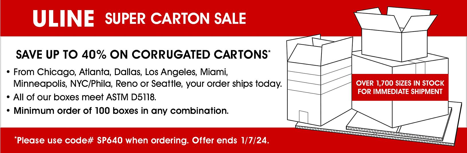Super Carton Sale - Save up to 40% on Corrugated Cartons. Please use code# SP640 when ordering. Offer ends 1/7/24.